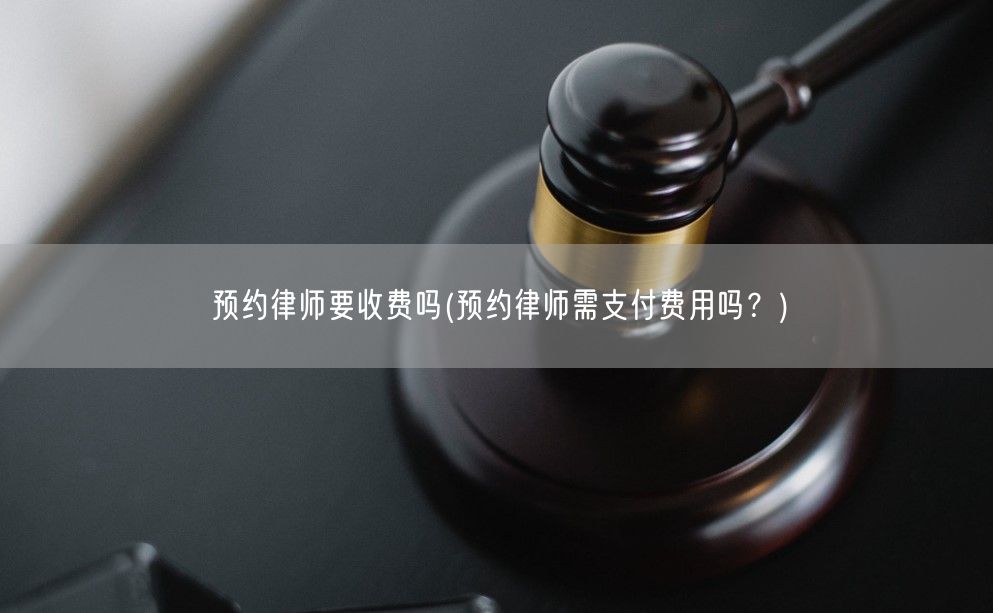 预约律师要收费吗(预约律师需支付费用吗？)