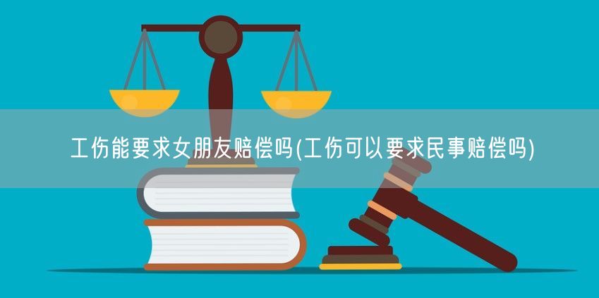 工伤能要求女朋友赔偿吗(工伤可以要求民事赔偿吗)