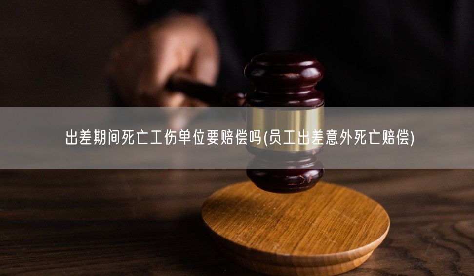 出差期间死亡工伤单位要赔偿吗(员工出差意外死亡赔偿)